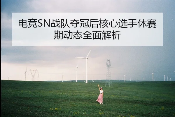 电竞SN战队夺冠后核心选手休赛期动态全面解析